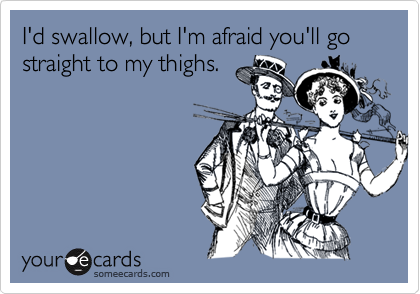 I'd swallow, but I'm afraid you'll go straight to my thighs.
