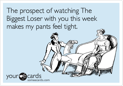 The prospect of watching The Biggest Loser with you this week makes my pants feel tight.