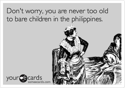 Don't worry, you are never too old to bear children in the philippines.