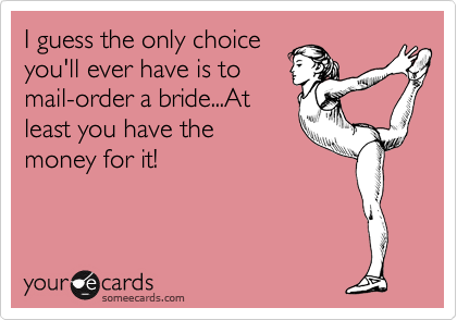 I guess the only choice
you'll ever have is to
mail-order a bride...At
least you have the
money for it!