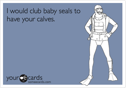 I would club baby seals to
have your calves.