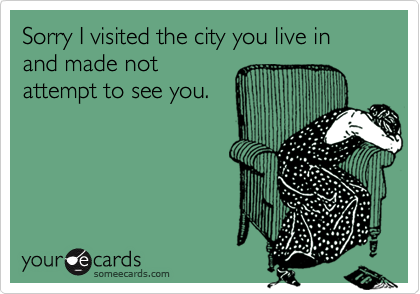Sorry I visited the city you live in and made not
attempt to see you.