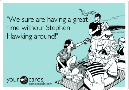 
"We sure are having a great
time without Stephen
Hawking around!"