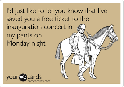 I'd just like to let you know that I've saved you a free ticket to the inauguration concert in
my pants on
Monday night.