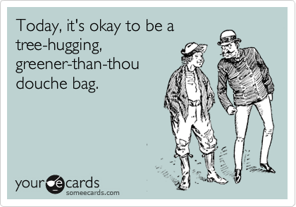 Today, it's okay to be a
tree-hugging,
greener-than-thou
douche bag.