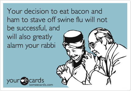 Your decision to eat bacon and ham to stave off swine flu will not be successful, and
will also greatly
alarm your rabbi