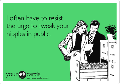 
I often have to resist
the urge to tweak your
nipples in public.
