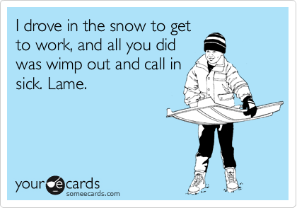 I drove in the snow to getto work, and all you didwas wimp out and call insick. Lame.