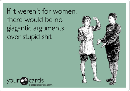 If it weren't for women,
there would be no
giagantic arguments
over stupid shit