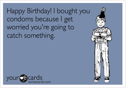 Happy Birthday! I bought you
condoms because I get
worried you're going to
catch something.