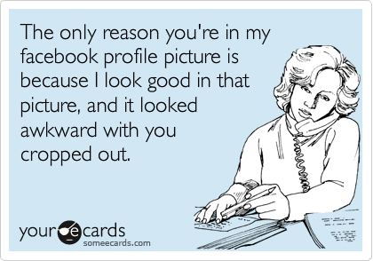 The only reason you're in my
facebook profile picture is
because I look good in that
picture, and it looked
awkward with you
cropped out.