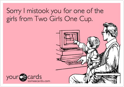 Sorry I mistook you for one of the girls from Two Girls One Cup.
