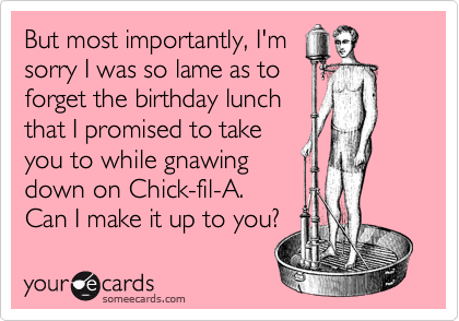 But most importantly, I'm
sorry I was so lame as to
forget the birthday lunch
that I promised to take
you to while gnawing
down on Chick-fil-A.
Can I make it up to you?