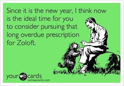 Since it is the new year, I think now is the ideal time for you
to consider pursuing that
long overdue prescription
for Zoloft.