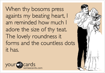 When thy bosoms press
againts my beating heart, I
am reminded how much I
adore the size of thy teat.
The lovely roundness it
forms and the countless dots
it has.