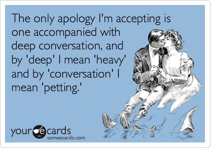 The only apology I'm accepting is one accompanied with
deep conversation, and
by 'deep' I mean 'heavy'
and by 'conversation' I
mean 'petting.'