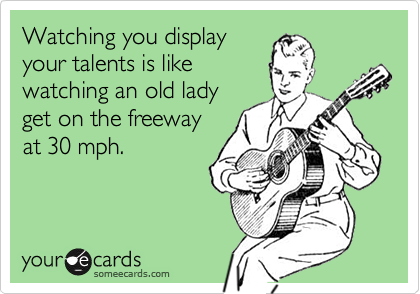 Watching you display
your talents is like
watching an old lady
get on the freeway
at 30 mph.