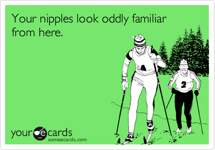 Your nipples look oddly familiar from here. 