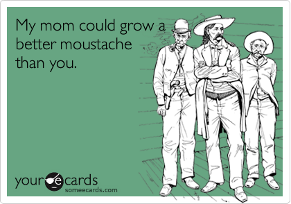 My mom could grow a
better moustache
than you.