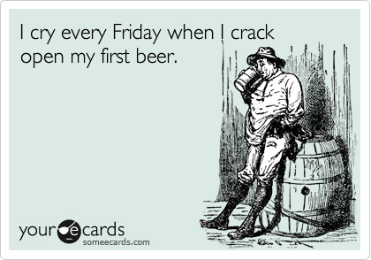 I cry every Friday when I crack
open my first beer.