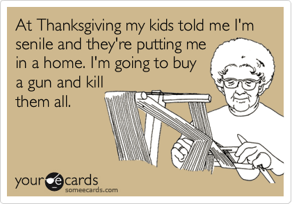 At Thanksgiving my kids told me I'm senile and they're putting me 
in a home. I'm going to buy
a gun and kill
them all.