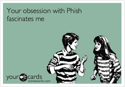 Your obsession with Phish fascinates me