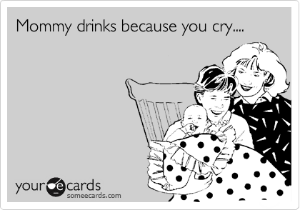 Mommy drinks because you cry....