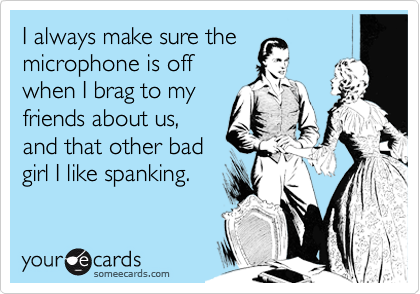 I always make sure the
microphone is off
when I brag to my
friends about us,
and that other bad
girl I like spanking.