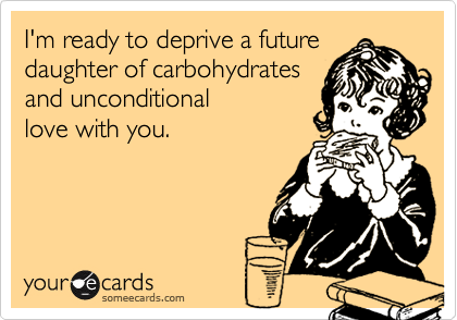 I'm ready to deprive a futuredaughter of carbohydratesand unconditionallove with you.