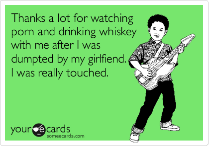 Thanks a lot for watchingporn and drinking whiskeywith me after I wasdumpted by my girlfiend.I was really touched.