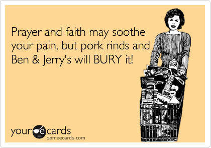 
Prayer and faith may soothe
your pain, but pork rinds and
Ben & Jerry's will BURY it!