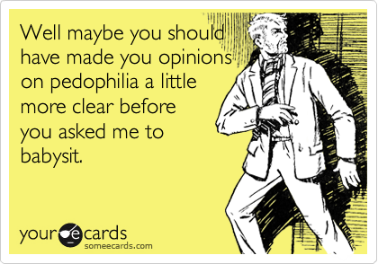 Well maybe you shouldhave made you opinionson pedophilia a littlemore clear beforeyou asked me tobabysit.