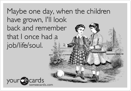 Maybe one day, when the children have grown, I'll look
back and remember
that I once had a
job/life/soul.