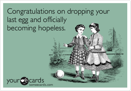 Congratulations on dropping your last egg and officially
becoming hopeless.