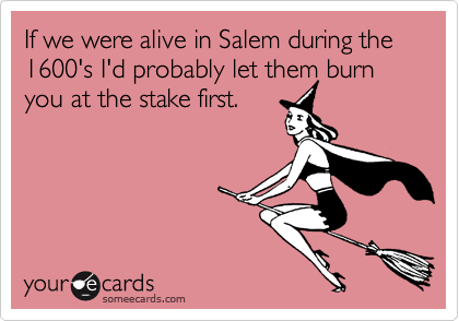 If we were alive in Salem during the 1600's I'd probably let them burn you at the stake first. 