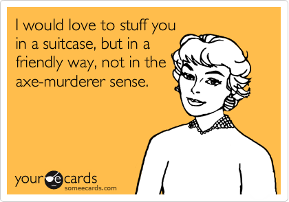 I would love to stuff you
in a suitcase, but in a
friendly way, not in the
axe-murderer sense.