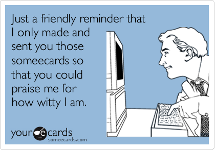 Just a friendly reminder that I only made and sent you thosesomeecards sothat you couldpraise me for how witty I am.