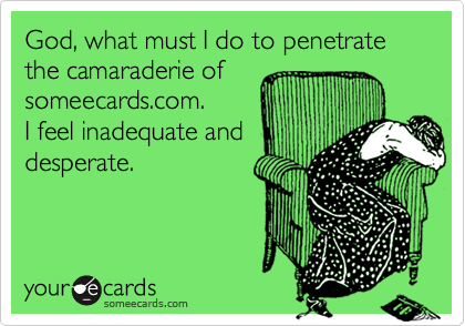 God, what must I do to penetrate the camaraderie of
someecards.com.
I feel inadequate and
desperate.