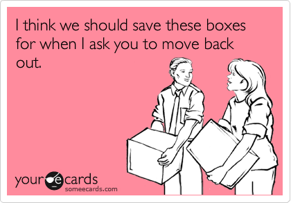 I think we should save these boxes for when I ask you to move back out.
