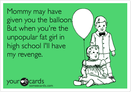 Mommy may have
given you the balloon.
But when you're the
unpopular fat girl in
high school I'll have
my revenge.