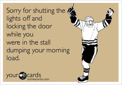 Sorry for shutting the
lights off and
locking the door
while you
were in the stall
dumping your morning
load.