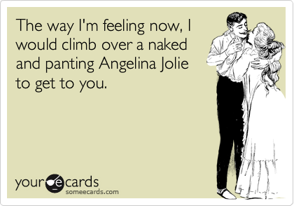 The way I'm feeling now, Iwould climb over a nakedand panting Angelina Jolieto get to you.