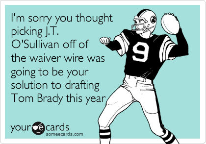 I'm sorry you thoughtpicking J.T.O'Sullivan off ofthe waiver wire wasgoing to be yoursolution to draftingTom Brady this year