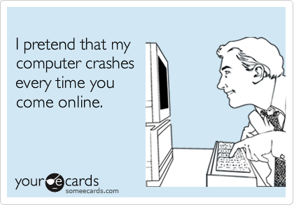 I pretend that mycomputer crashesevery time youcome online.