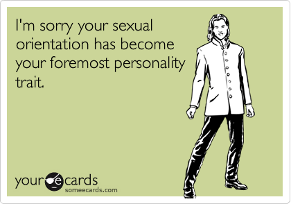 I'm sorry your sexualorientation has becomeyour foremost personalitytrait.