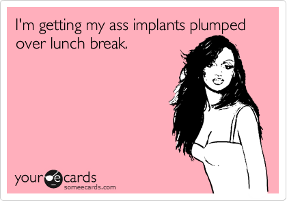 I'm getting my ass implants plumped over lunch break.