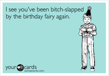 I see you've been bitch-slapped
by the birthday fairy again.