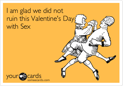 I am glad we did not
ruin this Valentine's Day
with Sex