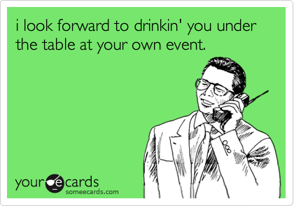 i look forward to drinkin' you under the table at your own event.