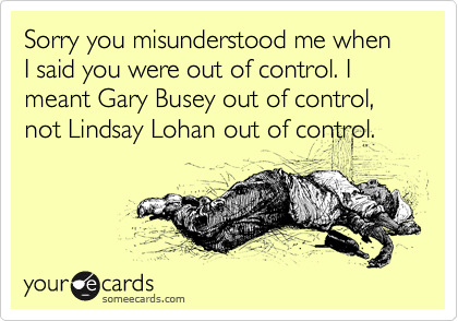 Sorry you misunderstood me when I said you were out of control. I meant Gary Busey out of control, not Lindsay Lohan out of control. 